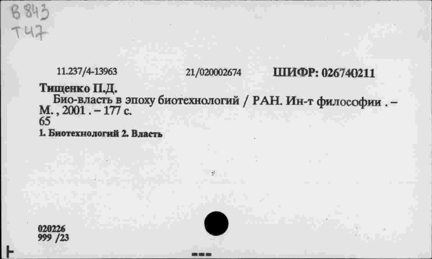 ﻿
11.237/4-13963	21/020002674 ШИФР: 026740211
Тищенко ПД.
Био-власть в эпоху биотехнологий / РАН. Ин-т философии . -М., 2001. -177 с.
65
Ь Биотехнологий 2. Власть
020226
999 /23